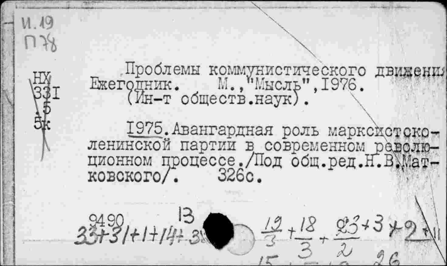 ﻿I
11.49
I
Проблемы коммунистического дви^енш Ежегодник. М./’Мысль", 1976.
(Ин-т обществ.наук).
1975.Авангардная роль марксистско-ленинской партии е современном тэаврлю-ционном процессе./Под общ.ред.Н.ВЖат-ковского/. 326с.	и

